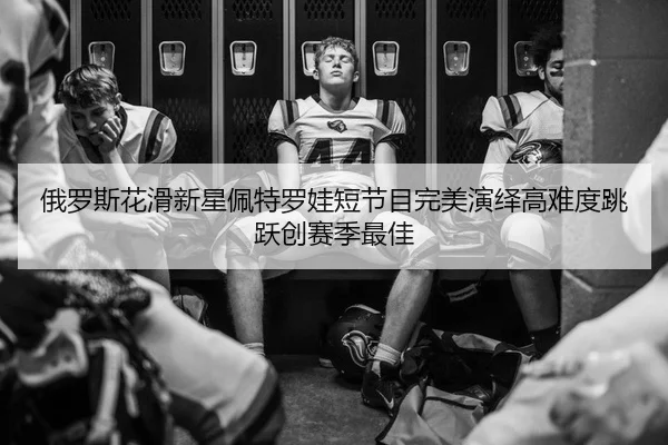 俄罗斯花滑新星佩特罗娃短节目完美演绎高难度跳跃创赛季最佳
