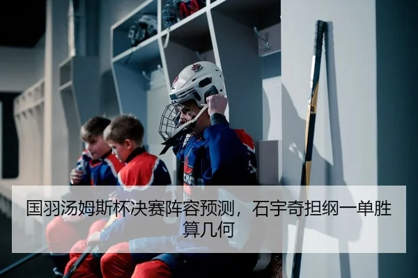 国羽汤姆斯杯决赛阵容预测，石宇奇担纲一单胜算几何